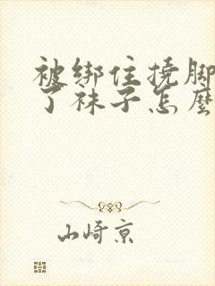 被绑住挠脚心脱了袜子怎么办