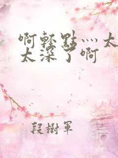 啊轻点灬太粗嗯太深了啊