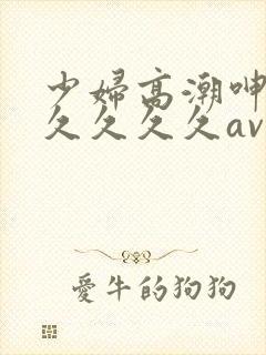 少妇高潮呻吟久久久久久av