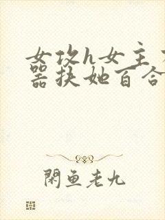 女攻h女主有性器扶她百合