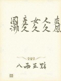 国产女人爽到高潮久久久应用