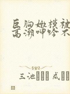 巨胸嫩模被啪到高潮呻吟不断