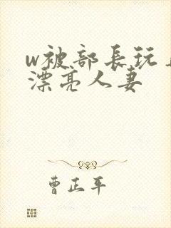 w被部长玩弄的漂亮人妻