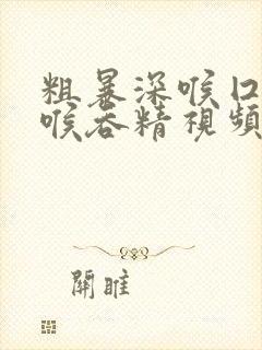 粗暴深喉囗交深喉吞精视频