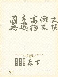 国产高潮又爽又无遮挡又视频