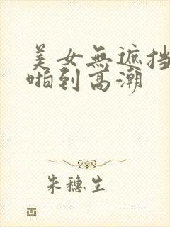 美女无遮挡被啪啪到高潮