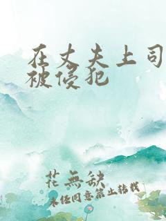 在丈夫上司面前被侵犯