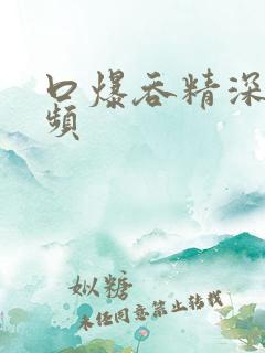 口爆吞精深喉视频