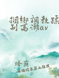 捆绑调教蹂躏强制高潮av