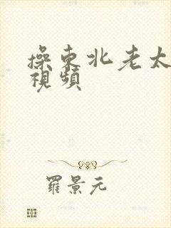 操东北老太太逼视频