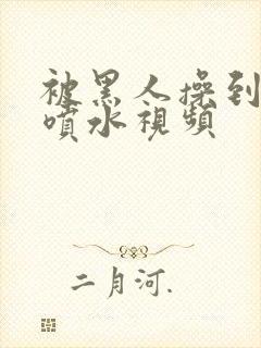 被黑人操到高潮喷水视频