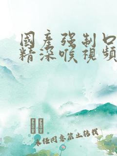 国产强制口爆吞精深喉视频