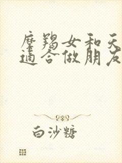 摩羯女和天蝎女适合做朋友吗