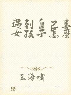 遇到自己喜欢的女孩子怎么聊天