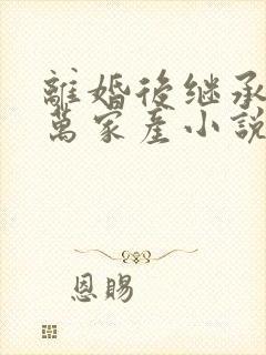 离婚后继承了亿万家产小说免费看