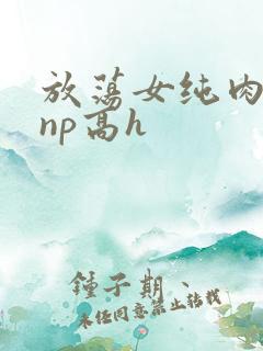 放荡女纯肉辣文np高h