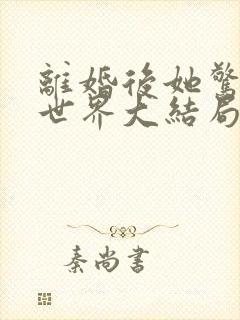 离婚后她惊艳了世界大结局