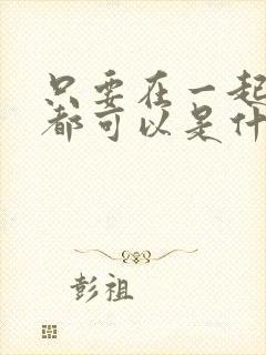 只要在一起什么都可以是什么歌