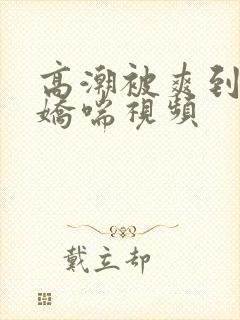 高潮被爽到呻吟娇喘视频