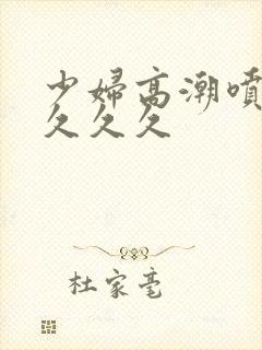 少妇高潮喷水久久久久