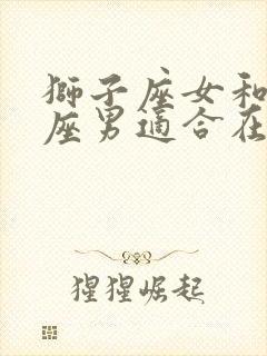 狮子座女和天蝎座男适合在一起吗