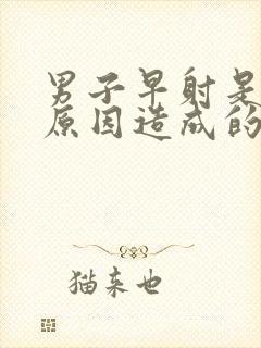 男子早射是什么原因造成的