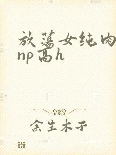 放荡女纯肉辣文np高h