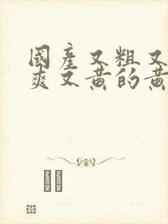 国产又粗又猛又爽又黄的黄牛视频