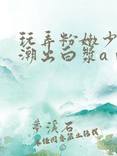 玩弄粉嫩少妇高潮出白浆aⅴ