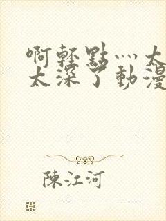 啊轻点灬太粗嗯太深了动漫