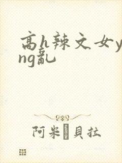 高h辣文女ying乱