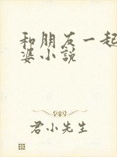 和朋友一起操老婆小说