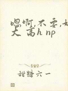 嗯啊,不要,好大 高h np