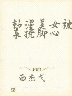 动漫美女被绑起来挠脚心