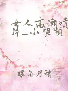 女人高潮喷水毛片_小视频