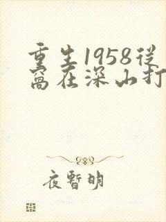 重生1958从窝在深山打猎开始免费阅读全文