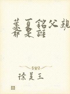 叶夏铭父亲和爷爷是谁