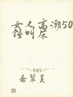 女人高潮50分钟叫床