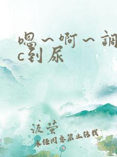 嗯~啊~调教被c到尿