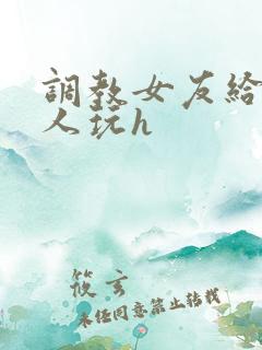 调教女友给陌生人玩h