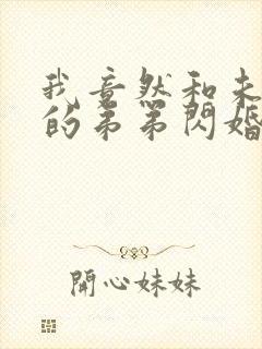 我竟然和未婚夫的弟弟闪婚了短剧