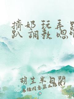 挤奶 玩弄 跪趴 调教 嗯啊m