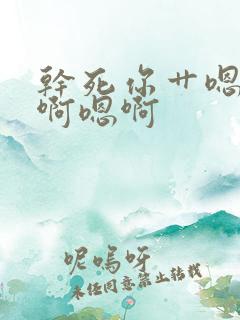 干死你艹嗯啊嗯啊嗯啊