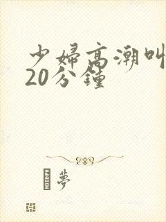 少妇高潮叫床声20分钟