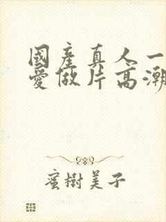 国产真人一级a爱做片高潮