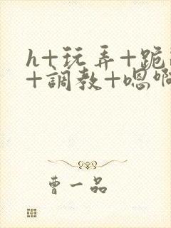 h+玩弄+跪趴+调教+嗯啊快穿