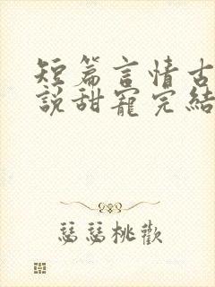 短篇言情古言小说甜宠完结