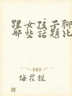 跟女孩子聊天聊哪些话题比较好