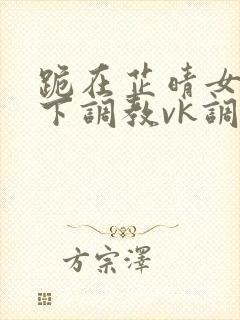 跪在芷晴女王脚下调教vk调教