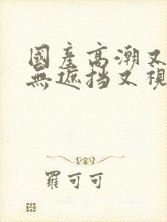 国产高潮又爽又无遮挡又视频